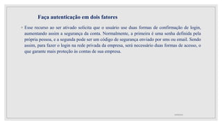 Faça autenticação em dois fatores
◦ Esse recurso ao ser ativado solicita que o usuário use duas formas de confirmação de login,
aumentando assim a segurança da conta. Normalmente, a primeira é uma senha definida pela
própria pessoa, e a segunda pode ser um código de segurança enviado por sms ou email. Sendo
assim, para fazer o login na rede privada da empresa, será necessário duas formas de acesso, o
que garante mais proteção às contas de sua empresa.
10/08/2022
 