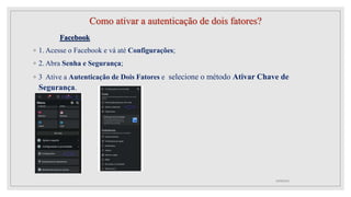 Como ativar a autenticação de dois fatores?
Facebook
◦ 1. Acesse o Facebook e vá até Configurações;
◦ 2. Abra Senha e Segurança;
◦ 3 Ative a Autenticação de Dois Fatores e selecione o método Ativar Chave de
Segurança.
10/08/2022
 