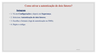 Como ativar a autenticação de dois fatores?
Instagram
◦ 1. Vá em Configurações e depois em Segurança;
◦ 2. Selecione Autenticação de dois fatores;
◦ 3. Escolha o formato (App de autenticação ou SMS);
◦ 4. Digite o código.
10/08/2022
 