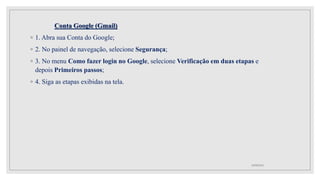 Conta Google (Gmail)
◦ 1. Abra sua Conta do Google;
◦ 2. No painel de navegação, selecione Segurança;
◦ 3. No menu Como fazer login no Google, selecione Verificação em duas etapas e
depois Primeiros passos;
◦ 4. Siga as etapas exibidas na tela.
10/08/2022
 