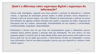 Qual é a diferença entre segurança digital e segurança da
informação?
◦ Ambos estão interligados, enquanto uma busca garantir a proteção de dispositivos e sistemas
virtuais, a segurança da informação procura manter os dados presentes nesses dispositivos e
sistemas a salvo de acessos ilegais e de roubo. Métodos de armazenamento e políticas de acesso
bem definidas são algumas medidas utilizadas para manter a segurança dos dados. Segurança da
informação trata de 6 pilares: autenticidade, Irretratabilidade (ou não repúdio) e conformidade,
confidencialidade, integridade e disponibilidade.
◦ Infelizmente é preciso mais do que fazer um armazenamento seguro e administrar acessos,
nenhuma dessas práticas garante a proteção total das informações. Por esse motivo, ter uma
segurança digital é essencial, pois de nada adianta definir quem pode acessar certos dados se essa
pessoa pode cair em um golpe que permita o cibercriminoso invadir seu computador e acessar
essas informações. Para ter seus dados protegidos é preciso que seus dispositivos, sistemas e redes
estejam seguros.
10/08/2022
 