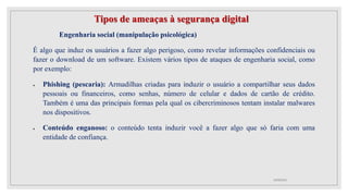 Tipos de ameaças à segurança digital
Engenharia social (manipulação psicológica)
É algo que induz os usuários a fazer algo perigoso, como revelar informações confidenciais ou
fazer o download de um software. Existem vários tipos de ataques de engenharia social, como
por exemplo:
 Phishing (pescaria): Armadilhas criadas para induzir o usuário a compartilhar seus dados
pessoais ou financeiros, como senhas, número de celular e dados de cartão de crédito.
Também é uma das principais formas pela qual os cibercriminosos tentam instalar malwares
nos dispositivos.
 Conteúdo enganoso: o conteúdo tenta induzir você a fazer algo que só faria com uma
entidade de confiança.
10/08/2022
 