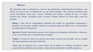 Malwares
São chamados assim os aplicativos e arquivos que apresentam comportamentos duvidosos e que
podem ser nocivos para os dispositivos em que estão instalados. Eles solicitam permissão para
acessar informações, assim que o acesso é liberado eles coletam o tráfego da rede e os dados
sensíveis das vítimas, enviando-os para o invasor. Existem malware de vários tipos, como por
exemplo:
 Botnet: é uma rede de computadores infectados que podem ser controlados remotamente e
forçados a enviar spam, espalhar malwares ou preparar ataques de DDoS sem o consentimento
dos proprietários do dispositivo.
 Spyware: Recolhe informações pessoais como histórico de navegação, preferências e interesses,
e usa o que coletou sem o consentimento do usuário;
 Trojan: O Cavalo de Troia é um software que simula executar uma atividade, mas na verdade
faz outra (geralmente uma ação maliciosa);
 Vírus: Tipo de malware que se insere dentro de um arquivo ou software executável e pode
causar diversos problemas como tornar o sistema lento ou danificar e modificar arquivos;
 