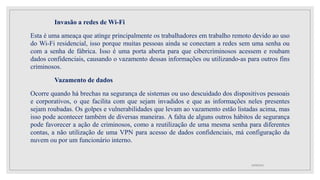 Invasão a redes de Wi-Fi
Esta é uma ameaça que atinge principalmente os trabalhadores em trabalho remoto devido ao uso
do Wi-Fi residencial, isso porque muitas pessoas ainda se conectam a redes sem uma senha ou
com a senha de fábrica. Isso é uma porta aberta para que cibercriminosos acessem e roubam
dados confidenciais, causando o vazamento dessas informações ou utilizando-as para outros fins
criminosos.
Vazamento de dados
Ocorre quando há brechas na segurança de sistemas ou uso descuidado dos dispositivos pessoais
e corporativos, o que facilita com que sejam invadidos e que as informações neles presentes
sejam roubadas. Os golpes e vulnerabilidades que levam ao vazamento estão listadas acima, mas
isso pode acontecer também de diversas maneiras. A falta de alguns outros hábitos de segurança
pode favorecer a ação de criminosos, como a reutilização de uma mesma senha para diferentes
contas, a não utilização de uma VPN para acesso de dados confidenciais, má configuração da
nuvem ou por um funcionário interno.
10/08/2022
 