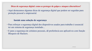 Dicas de segurança digital: como se proteger de golpes e ataques cibernéticos?
◦ Aqui destacamos algumas dicas de segurança digital que podem ser seguidas para
proteção pessoal e empresarial.
Instale uma solução de segurança
◦ Para reforçar a segurança digital dos dispositivos usados para trabalho é essencial
ter um sistema de segurança instalado...
◦ E para a segurança de celulares pessoais, dê preferência aos aplicativos com função
Bloqueio de Hackers.
10/08/2022
 