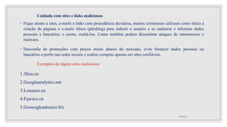 Cuidado com sites e links maliciosos
◦ Fique atento a sites, e-mails e links com procedência duvidosa, muitos criminosos utilizam como tática a
criação de páginas e e-mails falsos (phishing) para induzir o usuário a se cadastrar e informar dados
pessoais e bancários, e assim, roubá-los. Como também podem disseminar ataques de ransomware e
malware.
◦ Desconfie de promoções com preços muito abaixo do mercado, evite fornecer dados pessoais ou
bancários a perfis nas redes sociais e realize compras apenas em sites confiáveis.
Exemplos de alguns sites maliciosos
1.38zu.cn
2.Googleanalytics.net
3.Lousecn.cn
4.Fqwerz.cn
5.Goooogleadsence.biz
10/08/2022
 