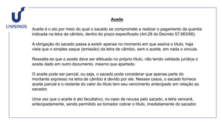 Aceite
Aceite é o ato por meio do qual o sacado se compromete a realizar o pagamento da quantia
indicada na letra de câmbio, dentro do prazo especificado (Art.28 do Decreto 57.663/66).
A obrigação do sacado passa a existir apenas no momento em que assina o título, haja
vista que o simples saque (emissão) da letra de câmbio, sem o aceite, em nada o vincula.
Ressalta-se que o aceite deve ser efetuado no próprio título, não tendo validade jurídica o
aceite dado em outro documento, mesmo que apartado.
O aceite pode ser parcial, ou seja, o sacado pode considerar que apenas parte do
montante expresso na letra de câmbio é devido por ele. Nesses casos, o sacado fornece
aceite parcial e o restante do valor do título tem seu vencimento antecipado em relação ao
sacador.
Uma vez que o aceite é ato facultativo, no caso de recusa pelo sacado, a letra vencerá,
antecipadamente, sendo permitido ao tomador cobrar o título, imediatamente do sacador.
 