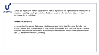 Ainda, se o portador preferir poderá levar o título a protesto até o primeiro dia útil seguinte à
recusa ou aceite parcial, garantindo o direito de exigir o valor da dívida dos coobrigados
(endossantes e avalistas).
Letra não-aceitável:
A recusa total ou parcial da letra de câmbio gera o vencimento antecipado do valor nela
contido. Desta feita, visando evitar o vencimento antecipado, a lei permite o sacador inserir
cláusula não-aceitável proibindo a apresentação da letra para aceite, antes do vencimento
(art. 22 da Lei Uniforme de Genebra)
 