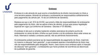 Endosso
Endosso é o ato através do qual ocorre a transferência do direito mencionado no título a
uma terceira pessoa. Através do endosso o endossante se responsabiliza solidariamente
pelo pagamento da cártula (art. 15 da Lei Uniforme de Genebra).
Destaca-se que o art. 914 do CC/02, que prevê a falta de responsabilidade do endossante
pelo pagamento do título, não se aplica à letra de câmbio, já que esta possui legislação
especial em vigor (Lei Uniforme de Genebra - Decreto nº 57.663/66).
O endosso é ato puro e simples bastando simples assinatura do próprio punho do
endossante no verso da letra. A folha na qual consta o rol de endossos deve estar anexa ao
título. Ademais é vedado o endosso parcial, não se admitindo fracionamento.
O endossante poderá exonerar-se da responsabilidade de pagamento do título, inserindo
no mesmo a cláusula "sem garantia", o que ensejará apenas a transferência do título mas
não da responsabilidade pela obrigação. Assim, caso ocorra novo endosso após a inserção
da cláusula "sem garantia", o endossante que havia proibido tal ocorrência se desvincula
da qualidade de garantia.
 