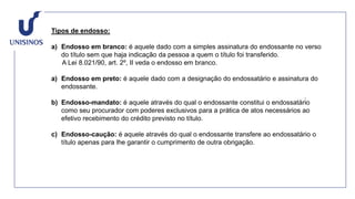 Tipos de endosso:
a) Endosso em branco: é aquele dado com a simples assinatura do endossante no verso
do título sem que haja indicação da pessoa a quem o título foi transferido.
A Lei 8.021/90, art. 2º, II veda o endosso em branco.
a) Endosso em preto: é aquele dado com a designação do endossatário e assinatura do
endossante.
b) Endosso-mandato: é aquele através do qual o endossante constitui o endossatário
como seu procurador com poderes exclusivos para a prática de atos necessários ao
efetivo recebimento do crédito previsto no título.
c) Endosso-caução: é aquele através do qual o endossante transfere ao endossatário o
título apenas para lhe garantir o cumprimento de outra obrigação.
 