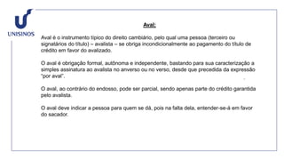 Aval:
Aval é o instrumento típico do direito cambiário, pelo qual uma pessoa (terceiro ou
signatários do título) – avalista – se obriga incondicionalmente ao pagamento do título de
crédito em favor do avalizado.
O aval é obrigação formal, autônoma e independente, bastando para sua caracterização a
simples assinatura ao avalista no anverso ou no verso, desde que precedida da expressão
“por aval”.
O aval, ao contrário do endosso, pode ser parcial, sendo apenas parte do crédito garantida
pelo avalista.
O aval deve indicar a pessoa para quem se dá, pois na falta dela, entender-se-á em favor
do sacador.
 