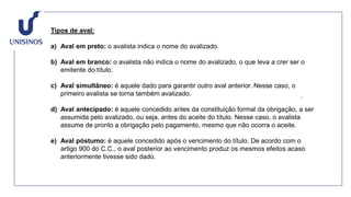 Tipos de aval:
a) Aval em preto: o avalista indica o nome do avalizado.
b) Aval em branco: o avalista não indica o nome do avalizado, o que leva a crer ser o
emitente do título.
c) Aval simultâneo: é aquele dado para garantir outro aval anterior. Nesse caso, o
primeiro avalista se torna também avalizado.
d) Aval antecipado: é aquele concedido antes da constituição formal da obrigação, a ser
assumida pelo avalizado, ou seja, antes do aceite do título. Nesse caso, o avalista
assume de pronto a obrigação pelo pagamento, mesmo que não ocorra o aceite.
e) Aval póstumo: é aquele concedido após o vencimento do título. De acordo com o
artigo 900 do C.C., o aval posterior ao vencimento produz os mesmos efeitos acaso
anteriormente tivesse sido dado.
 