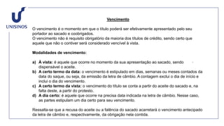 Vencimento
O vencimento é o momento em que o título poderá ser efetivamente apresentado pelo seu
portador ao sacado e coobrigados.
O vencimento não é requisito obrigatório da maioria dos títulos de crédito, sendo certo que
aquele que não o contiver será considerado vencível à vista.
Modalidades de vencimento:
a) À vista: é aquele que ocorre no momento da sua apresentação ao sacado, sendo
dispensável o aceite.
b) A certo termo da data: o vencimento é estipulado em dias, semanas ou meses contados da
data do saque, ou seja, da emissão da letra de câmbio. A contagem exclui o dia de início e
inclui o dia do vencimento.
c) A certo termo da vista: o vencimento do título se conta a partir do aceite do sacado e, na
falta deste, a partir do protesto.
d) A dia certo: é aquele que ocorre na precisa data indicada na letra de câmbio. Nesse caso,
as partes estipulam um dia certo para seu vencimento.
Ressalta-se que a recusa do aceite ou a falência do sacado acarretará o vencimento antecipado
da letra de câmbio e, respectivamente, da obrigação nela contida.
 