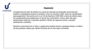 Pagamento
O pagamento da letra de câmbio é a causa de extinção da obrigação assumida pelo
sacado e coobrigados perante o portador. Uma vez vencida a letra, deve ser apresentada
para pagamento. De acordo com o art. 20 do Decreto 2.044/1908, a letra de câmbio deve
ser apresentada para pagamento no dia de seu vencimento. Caso a letra não seja
apresentada neste dia, o portador perderá o direito de regresso contra o sacador,
endossante e avalistas.
Quando o vencimento for à vista, o pagamento poderá ocorrer a qualquer tempo, a critério
do seu portador, desde que, dentro do prazo de um ano após a emissão.
 