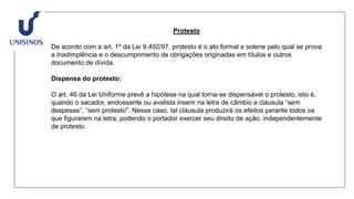 Protesto
De acordo com a art. 1º da Lei 9.492/97, protesto é o ato formal e solene pelo qual se prova
a inadimplência e o descumprimento de obrigações originadas em títulos e outros
documento de dívida.
Dispensa do protesto:
O art. 46 da Lei Uniforme prevê a hipótese na qual torna-se dispensável o protesto, isto é,
quando o sacador, endossante ou avalista inserir na letra de câmbio a cláusula “sem
despesas”, “sem protesto". Nesse caso, tal cláusula produzirá os efeitos perante todos os
que figurarem na letra, podendo o portador exercer seu direito de ação, independentemente
de protesto.
 