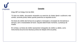 Conceito
Artigo 887 do Código Civil de 2002:
“O título de crédito, documento necessário ao exercício do direito literal e autônomo nele
contido, somente produz efeito quando preencha os requisitos da lei.”
Os títulos de crédito são formas de se agilizar a transação e circulação de mercadorias e
serviços, sem a necessidade de haver, naquele determinado momento, a presença de
moeda.
Em síntese, os títulos de crédito representam obrigações de crédito ou débito, como
instrumentos de prova da natureza jurídica da relação entre as partes.
 