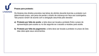Prazos para protesto:
Os titulares dos direitos previstos nas letras de câmbio deverão levá-las a protesto num
determinado prazo, sob pena de perder o direito de cobrança em face aos coobrigados.
Tais prazos variam de acordo com a obrigação assumida pelo devedor:
a) Protesto por falta de aceite: a letra deve ser levada a protesto findo o prazo de
apresentação para aceite ou no dia seguinte se o sacado a recebeu para aceite.
b) Protesto por falta de pagamento: a letra deve ser levada a protesto no prazo de dois
dias úteis após seus vencimentos.
 
