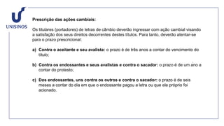 Prescrição das ações cambiais:
Os titulares (portadores) de letras de câmbio deverão ingressar com ação cambial visando
a satisfação dos seus direitos decorrentes destes títulos. Para tanto, deverão atentar-se
para o prazo prescricional:
a) Contra o aceitante e seu avalista: o prazo é de três anos a contar do vencimento do
título;
b) Contra os endossantes e seus avalistas e contra o sacador: o prazo é de um ano a
contar do protesto;
c) Dos endossantes, uns contra os outros e contra o sacador: o prazo é de seis
meses a contar do dia em que o endossante pagou a letra ou que ele próprio foi
acionado.
 