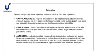 Princípios
Existem três princípios que regem os títulos de créditos. São eles, o princípio:
1) CARTULARIDADE: diz respeito à necessidade do crédito ser gravado em um meio
material, ou seja, ele deve estar escrito / documentado numa cártula (papel) para que o
seu possuidor tenha como exercer seu direito decorrente de tal crédito.
2) LITERALIDADE: o título de crédito é literal porque somente terá validade o que nele
estiver escrito, o que quer dizer que o seu titular só poderá exigir o expressamente
previsto na cártula.
3) AUTONOMIA: está relacionada à independência das relações obrigacionais que se
firmam no próprio título. Nesse caso, a obrigação contida no documento (cártula) não
guarda qualquer relação de dependência com as obrigações antecedentes, podendo
terceiro de boa-fé que o possua exercer o próprio direito sem nenhuma restrição.
 