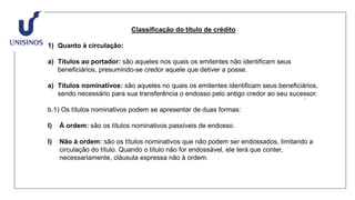 Classificação do título de crédito
1) Quanto à circulação:
a) Títulos ao portador: são aqueles nos quais os emitentes não identificam seus
beneficiários, presumindo-se credor aquele que detiver a posse.
a) Títulos nominativos: são aqueles no quais os emitentes identificam seus beneficiários,
sendo necessário para sua transferência o endosso pelo antigo credor ao seu sucessor.
b.1) Os títulos nominativos podem se apresentar de duas formas:
I) À ordem: são os títulos nominativos passíveis de endosso.
I) Não à ordem: são os títulos nominativos que não podem ser endossados, limitando a
circulação do título. Quando o título não for endossável, ele terá que conter,
necessariamente, cláusula expressa não à ordem.
 
