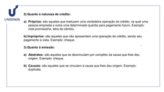 2) Quanto à natureza de crédito:
a) Próprios: são aqueles que traduzem uma verdadeira operação de crédito, na qual uma
pessoa empresta a outra uma determinada quantia para pagamento futuro. Exemplo:
nota promissória, letra de câmbio.
b) Impróprios: são aqueles que não apresentam uma operação de crédito, sendo seu
pagamento à vista. Exemplo: cheque.
3) Quanto à emissão:
a) Abstratos: são aqueles que se desvinculam por completo da causa que lhes deu
origem. Exemplo: cheque.
b) Causais: são aqueles que se vinculam à causa que lhes deu origem. Exemplo:
duplicata.
 