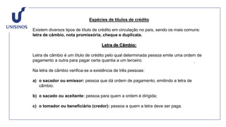 Espécies de títulos de crédito
Existem diversos tipos de título de crédito em circulação no país, sendo os mais comuns:
letra de câmbio, nota promissória, cheque e duplicata.
Letra de Câmbio:
Letra de câmbio é um título de crédito pelo qual determinada pessoa emite uma ordem de
pagamento a outra para pagar certa quantia a um terceiro.
Na letra de câmbio verifica-se a existência de três pessoas:
a) o sacador ou emissor: pessoa que dá ordem de pagamento, emitindo a letra de
câmbio.
b) o sacado ou aceitante: pessoa para quem a ordem é dirigida;
c) o tomador ou beneficiário (credor): pessoa a quem a letra deve ser paga.
 