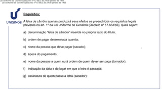Requisitos:
A letra de câmbio apenas produzirá seus efeitos se preenchidos os requisitos legais
previstos no art. 1º da Lei Uniforme de Genebra (Decreto nº 57.663/66), quais sejam:
a) denominação “letra de câmbio” inserida no próprio texto do título;
b) ordem de pagar determinada quantia;
c) nome da pessoa que deve pagar (sacado);
d) época do pagamento;
e) nome da pessoa a quem ou à ordem de quem dever ser paga (tomador);
f) indicação da data e do lugar em que a letra é passada;
g) assinatura de quem passa a letra (sacador);
Lei Uniforme de Genébra | Decreto nº 57.663, de 24 de janeiro de 1966
Lei Uniforme de Genébra | Decreto nº 57.663, de 24 de janeiro de 1966
 