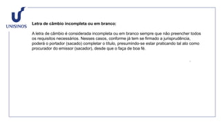 Letra de câmbio incompleta ou em branco:
A letra de câmbio é considerada incompleta ou em branco sempre que não preencher todos
os requisitos necessários. Nesses casos, conforme já tem se firmado a jurisprudência,
poderá o portador (sacado) completar o título, presumindo-se estar praticando tal ato como
procurador do emissor (sacador), desde que o faça de boa fé.
 