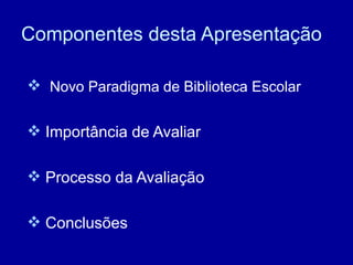 Componentes desta Apresentação Novo Paradigma de Biblioteca Escolar Importância de Avaliar Processo da Avaliação Conclusões 