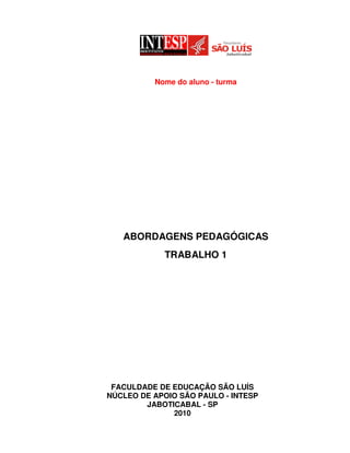 Nome do aluno - turma




   ABORDAGENS PEDAGÓGICAS
            TRABALHO 1




 FACULDADE DE EDUCAÇÃO SÃO LUÍS
NÚCLEO DE APOIO SÃO PAULO - INTESP
        JABOTICABAL - SP
              2010
 