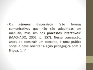 • Os gêneros discursivos “são formas
comunicativas que não são adquiridas em
manuais, mas sim nos processos interativos”
(MACHADO, 2005, p. 157). Nessa concepção,
antes de construir um conceito, é uma prática
social e deve orientar a ação pedagógica com a
língua. (...)”
 