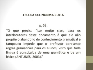 ESCOLA >>> NORMA CULTA
p. 53:
“O que precisa ficar muito claro para os
interlocutores deste documento é que ele não
propõe o abandono do conhecimento gramatical e
tampouco impede que o professor apresente
regras gramaticais para os alunos, visto que toda
lingua é constituída de uma gramática e de um
léxico (ANTUNES, 2003).”
 
