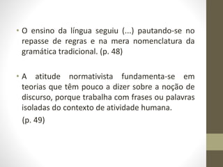 • O ensino da língua seguiu (...) pautando-se no
repasse de regras e na mera nomenclatura da
gramática tradicional. (p. 48)
• A atitude normativista fundamenta-se em
teorias que têm pouco a dizer sobre a noção de
discurso, porque trabalha com frases ou palavras
isoladas do contexto de atividade humana.
(p. 49)
 