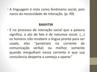 • A linguagem é vista como fenômeno social, pois
nasce da necessidade de interação. (p. 49)
BAKHTIN
• É no processo de interação social que a palavra
significa, o ato de fala é de natureza social. (...)
os homens não recebem a língua pronta para ser
usada, eles “penetram na corrente de
comunicação verbal; ou melhor, somente
quando mergulham nessa corrente é que sua
consciência desperta e começa a operar.”
 