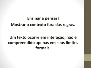 Ensinar a pensar!
Mostrar o contexto fora das regras.
Um texto ocorre em interação, não é
compreendido apenas em seus limites
formais.
 