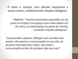 • O texto é sempre uma atitude responsiva a
outros textos, estabelecendo relações dialógicas.
• Bakhtin: “mesmo enunciados separados um do
outro no tempo e no espaço e que nada sabem um
do outro, se confrontados no plano de sentido,
revelarão relações dialógicas”.
“compreende a palavra ‘diálogo’ num sentido mais
amplo: não apenas a comunicação em voz alta, de
pessoas colocadas face a face, mas toda a
comunicação verbal, de qualquer tipo que seja”.
 
