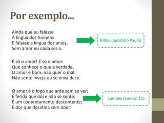 Por exemplo...
Ainda que eu falasse
A língua dos homens
E falasse a língua dos anjos,
Sem amor eu nada seria.
É só o amor! É só o amor
Que conhece o que é verdade.
O amor é bom, não quer o mal,
Não sente inveja ou se envaidece.
O amor é o fogo que arde sem se ver;
É ferida que dói e não se sente;
É um contentamento descontente;
É dor que desatina sem doer.
Bíblia (apóstolo Paulo)
Camões (Soneto 11)
 