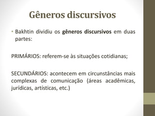 Gêneros discursivos
• Bakhtin dividiu os gêneros discursivos em duas
partes:
PRIMÁRIOS: referem-se às situações cotidianas;
SECUNDÁRIOS: acontecem em circunstâncias mais
complexas de comunicação (áreas acadêmicas,
jurídicas, artísticas, etc.)
 