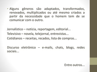 • Alguns gêneros são adaptados, transformados,
renovados, multiplicados ou até mesmo criados a
partir da necessidade que o homem tem de se
comunicar com o outro.
Jornalístico – notícia, reportagem, editorial...
Televisivo – novela, telejornal, entrevistas...
Cotidianos – receitas, recados, lista de compras...
Discurso eletrônico – e-mails, chats, blogs, redes
sociais...
Entre outros...
 