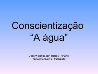 Conscientização
   “A água”
   João Victor Baccin Molossi - 6º Ano
     Texto informativo - Português
 