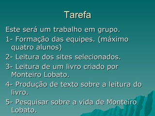 Tarefa Este será um trabalho em grupo. 1- Formação das equipes. (máximo quatro alunos) 2- Leitura dos sites selecionados. 3- Leitura de um livro criado por Monteiro Lobato. 4- Produção de texto sobre a leitura do livro. 5- Pesquisar sobre a vida de Monteiro Lobato. 
