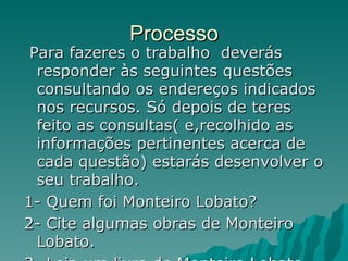 Processo Para fazeres o trabalho  deverás responder às seguintes questões consultando os endereços indicados nos recursos. Só depois de teres feito as consultas( e,recolhido as informações pertinentes acerca de cada questão) estarás desenvolver o seu trabalho. 1- Quem foi Monteiro Lobato? 2- Cite algumas obras de Monteiro Lobato. 3- Leia um livro de Monteiro Lobato. 