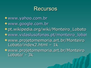 Recursos www.yahoo.com.br www.google.com.br pt.wikipedia.org/wiki/Monteiro_Lobato www.vidaslusofonas.pt/monteiro_lobato.htm www.projetomemoria.art.br/MonteiroLobato/index2.html – 1k www.projetomemoria.art.br/MonteiroLobato/ - 3k 