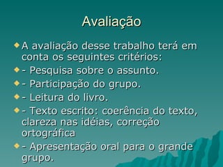 Avaliação A avaliação desse trabalho terá em conta os seguintes critérios: - Pesquisa sobre o assunto. - Participação do grupo. - Leitura do livro. - Texto escrito: coerência do texto, clareza nas idéias, correção ortográfica - Apresentação oral para o grande grupo. 