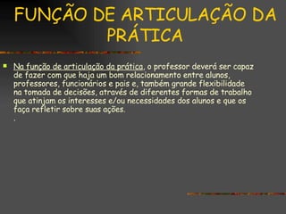 FUNÇÃO DE ARTICULAÇÃO DA PRÁTICA Na função de articulação da prática , o professor deverá ser capaz de fazer com que haja um bom relacionamento entre alunos, professores, funcionários e pais e, também grande flexibilidade na tomada de decisões, através de diferentes formas de trabalho que atinjam os interesses e/ou necessidades dos alunos e que os faça refletir sobre suas ações. . 