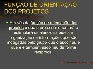 FUNÇÃO DE ORIENTAÇÃO DOS PROJETOS Através da  função de orientação dos projetos  é que o professor orientará e estimulará os alunos na busca e organização de informações que são indagadas pelo grupo que o escolheu e que ele também escolheu de forma recíproca. 