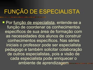 FUNÇÃO DE ESPECIALISTA Por  função de especialista , entende-se a função de coordenar os conhecimentos específicos de sua área de formação com as necessidades dos alunos de construir conhecimentos específicos. Nas séries iniciais o professor pode ser especialista pedagogo e também solicitar colaboração de outros especialistas, pois a visão de cada especialista pode enriquecer o ambiente de aprendizagem 