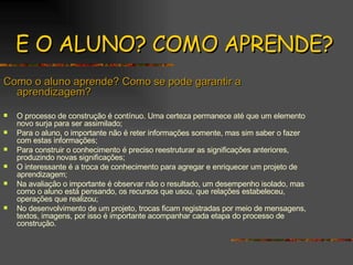 E O ALUNO? COMO APRENDE? Como o aluno aprende? Como se pode garantir a aprendizagem? O processo de construção é contínuo. Uma certeza permanece até que um elemento novo surja para ser assimilado; Para o aluno, o importante não é reter informações somente, mas sim saber o fazer com estas informações; Para construir o conhecimento é preciso reestruturar as significações anteriores, produzindo novas significações; O interessante é a troca de conhecimento para agregar e enriquecer um projeto de aprendizagem; Na avaliação o importante é observar não o resultado, um desempenho isolado, mas como o aluno está pensando, os recursos que usou, que relações estabeleceu, operações que realizou; No desenvolvimento de um projeto, trocas ficam registradas por meio de mensagens, textos, imagens, por isso é importante acompanhar cada etapa do processo de construção. 