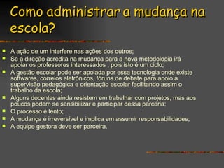 Como administrar a mudança na escola? A ação de um interfere nas ações dos outros; Se a direção acredita na mudança para a nova metodologia irá apoiar os professores interessados , pois isto é um ciclo; A gestão escolar pode ser apoiada por essa tecnologia onde existe softwares, correios eletrônicos, fóruns de debate para apoio a supervisão pedagógica e orientação escolar facilitando assim o trabalho da escola; Alguns docentes ainda resistem em trabalhar com projetos, mas aos poucos podem se sensibilizar e participar dessa parceria; O processo é lento; A mudança é irreversível e implica em assumir responsabilidades; A equipe gestora deve ser parceira. 