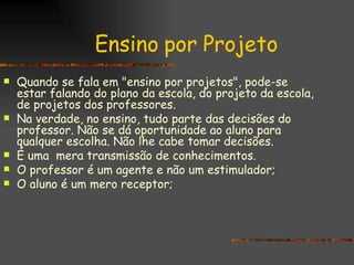 Ensino por Projeto Quando se fala em "ensino por projetos", pode-se estar falando do plano da escola, do projeto da escola, de projetos dos professores.  Na verdade, no ensino, tudo parte das decisões do professor. Não se dá oportunidade ao aluno para qualquer escolha. Não lhe cabe tomar decisões. É uma  mera transmissão de conhecimentos. O professor é um agente e não um estimulador; O aluno é um mero receptor;   